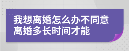 我想离婚怎么办不同意离婚多长时间才能