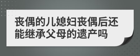 丧偶的儿媳妇丧偶后还能继承父母的遗产吗