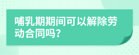 哺乳期期间可以解除劳动合同吗？