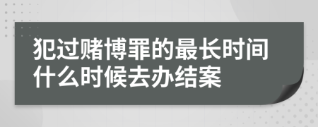 犯过赌博罪的最长时间什么时候去办结案