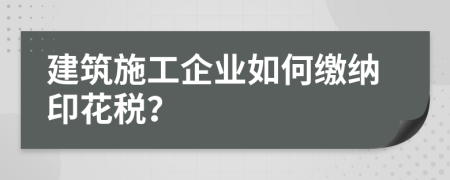 建筑施工企业如何缴纳印花税？