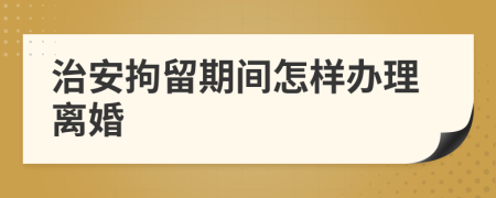 治安拘留期间怎样办理离婚
