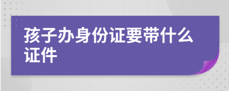 孩子办身份证要带什么证件