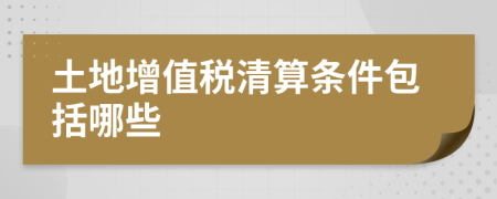 土地增值税清算条件包括哪些