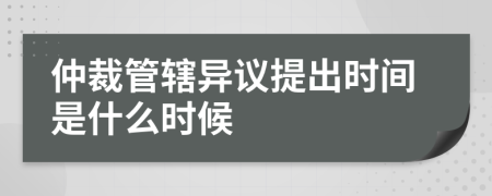 仲裁管辖异议提出时间是什么时候