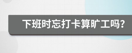 下班时忘打卡算旷工吗？