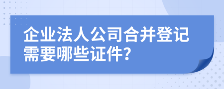 企业法人公司合并登记需要哪些证件？