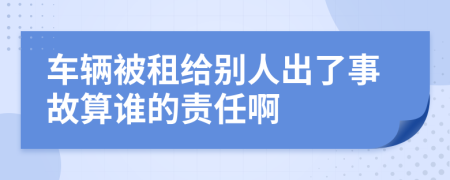 车辆被租给别人出了事故算谁的责任啊