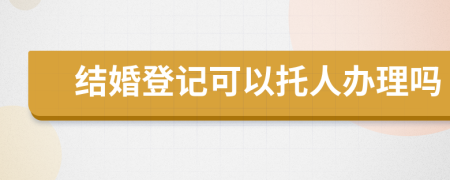 结婚登记可以托人办理吗