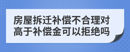 房屋拆迁补偿不合理对高于补偿金可以拒绝吗