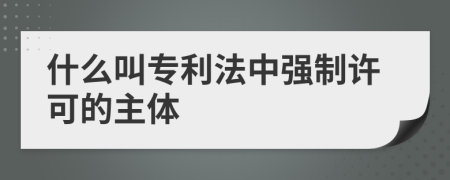 什么叫专利法中强制许可的主体