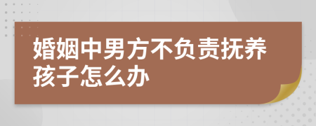 婚姻中男方不负责抚养孩子怎么办