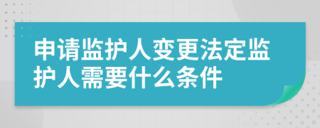 申请监护人变更法定监护人需要什么条件