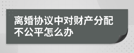 离婚协议中对财产分配不公平怎么办