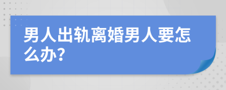 男人出轨离婚男人要怎么办？