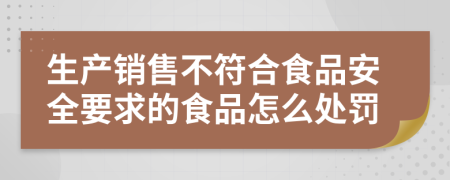 生产销售不符合食品安全要求的食品怎么处罚