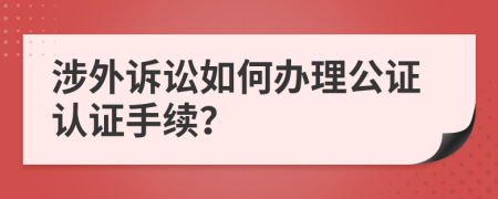 涉外诉讼如何办理公证认证手续？