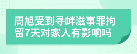 周旭受到寻衅滋事罪拘留7天对家人有影响吗