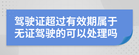 驾驶证超过有效期属于无证驾驶的可以处理吗