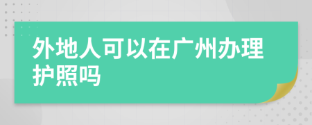 外地人可以在广州办理护照吗