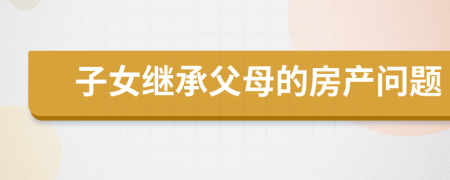 子女继承父母的房产问题
