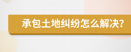 承包土地纠纷怎么解决？