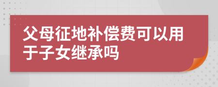 父母征地补偿费可以用于子女继承吗