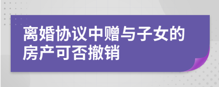 离婚协议中赠与子女的房产可否撤销