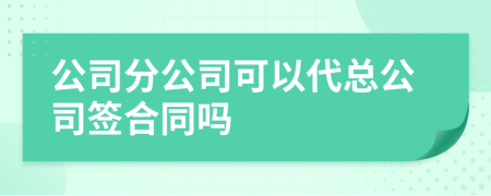 公司分公司可以代总公司签合同吗