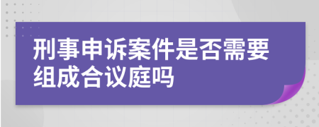 刑事申诉案件是否需要组成合议庭吗