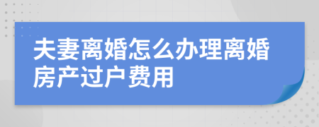 夫妻离婚怎么办理离婚房产过户费用