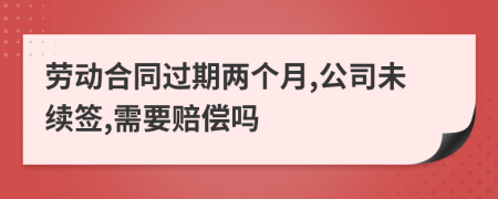 劳动合同过期两个月,公司未续签,需要赔偿吗