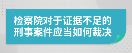 检察院对于证据不足的刑事案件应当如何裁决