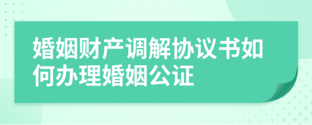 婚姻财产调解协议书如何办理婚姻公证