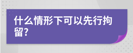 什么情形下可以先行拘留?