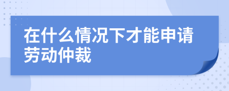 在什么情况下才能申请劳动仲裁