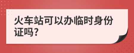 火车站可以办临时身份证吗?