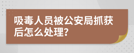 吸毒人员被公安局抓获后怎么处理？