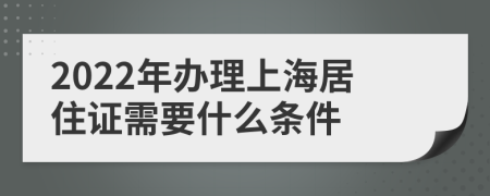 2022年办理上海居住证需要什么条件