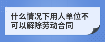 什么情况下用人单位不可以解除劳动合同