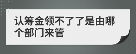 认筹金领不了了是由哪个部门来管