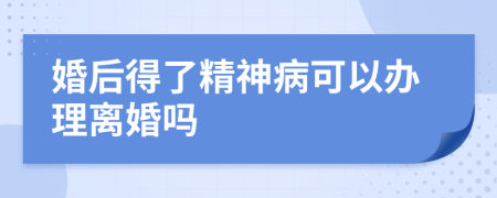 婚后得了精神病可以办理离婚吗