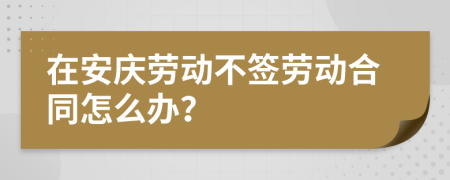 在安庆劳动不签劳动合同怎么办？