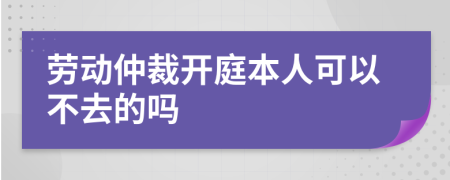 劳动仲裁开庭本人可以不去的吗