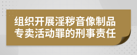 组织开展淫秽音像制品专卖活动罪的刑事责任