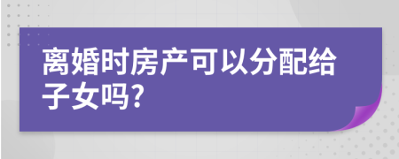 离婚时房产可以分配给子女吗?