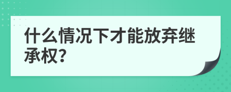 什么情况下才能放弃继承权？