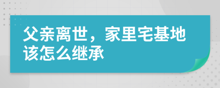 父亲离世，家里宅基地该怎么继承