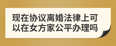 现在协议离婚法律上可以在女方家公平办理吗