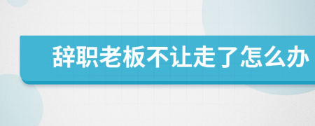 辞职老板不让走了怎么办